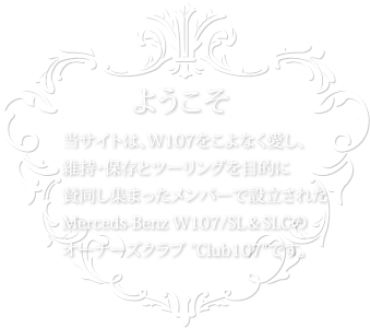 ようこそ 当サイトは、W107をこよなく愛し、維持・保存とツーリングを目的に賛同し集まったメンバーで設立されたMerceds-Benz W107/SL&SLCのオーナーズクラブ Club107 です。